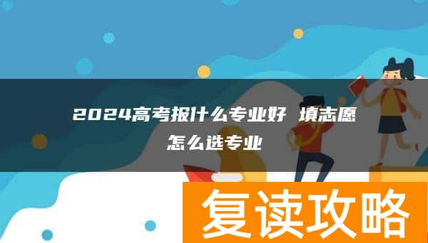 2024高考报什么专业好 填志愿怎么选专业